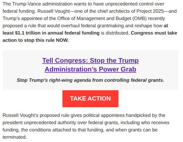 The Trump-Vance administration wants to have unprecedented control over federal funding. Russell Vought—one of the chief architects of Project 2025—and Trump’s appointee of the Office of Management and Budget (OMB) recently proposed a rule that would overhaul federal grantmaking and reshape how at least $1.1 trillion in annual federal funding is distributed. Congress must take action to stop this rule NOW.

Tell Congress: Stop the Trump Administration’s Power Grab

Stop Trump’s right-wing agenda from controlling federal grants.

TAKE ACTION

Russell Vought’s proposed rule gives political appointees handpicked by the president unprecedented authority over federal grants, including who receives funding, the conditions attached to that funding, and when grants can be terminated.

In solidarity,

Alison Gill
She/Her/Hers
Senior Director of Nominations and Democracy 
National Women's Law Center